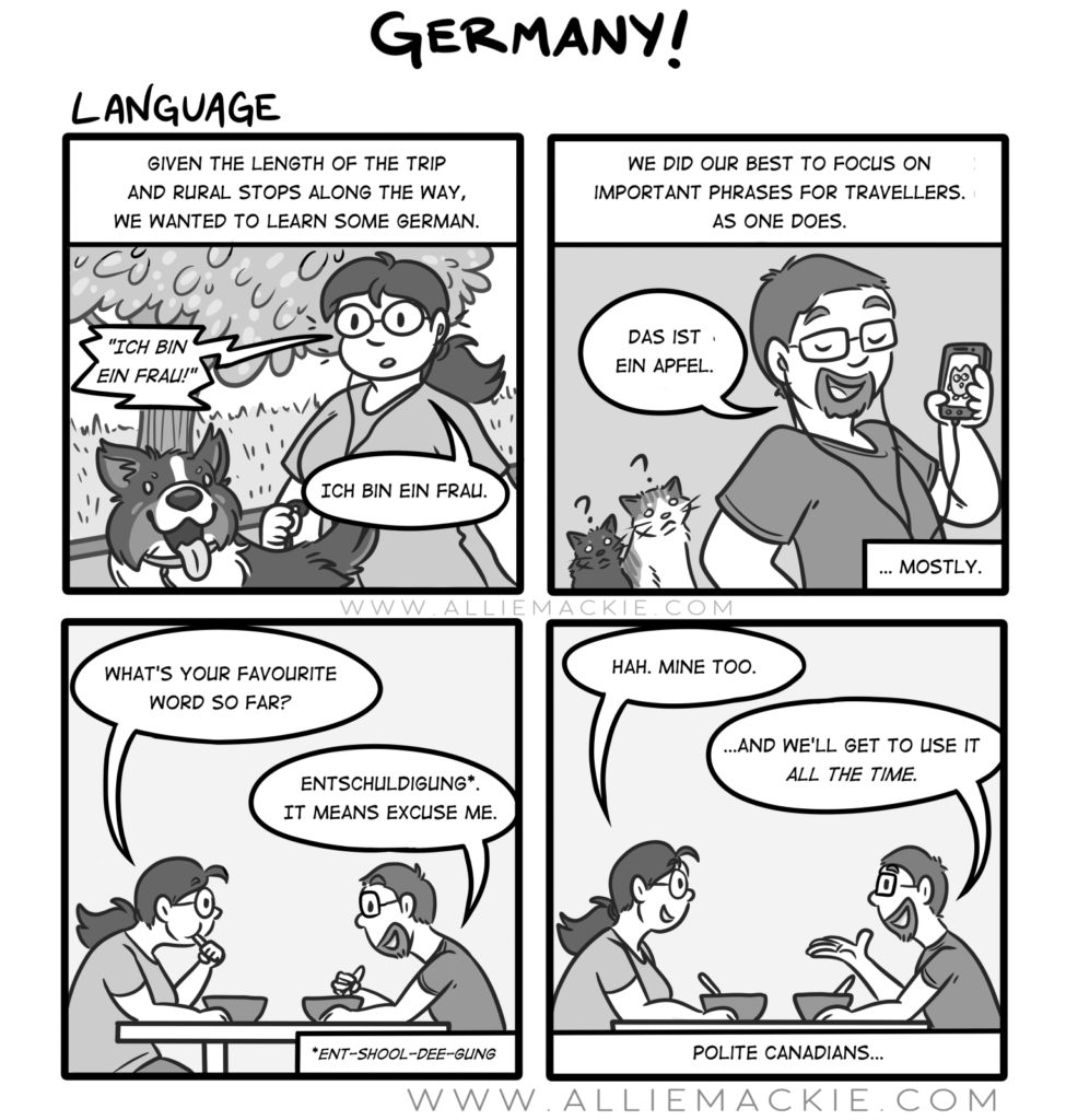 A comic by Allie about how she and her boyfriend learned German. Quote. "Given the length of the trip and rural stops along the way, we wanted to learn some German. We did our best to focus on important phrases for travellers. As one does. Das ist ein Apfel. What's your favorite word so far? Asks Allie her boyfriend. Entschuldigung. It means excuse me. Ha! mine too, says Allie. And we'll get to use it all the time! Says her boyfriend. Polite Canadians...."